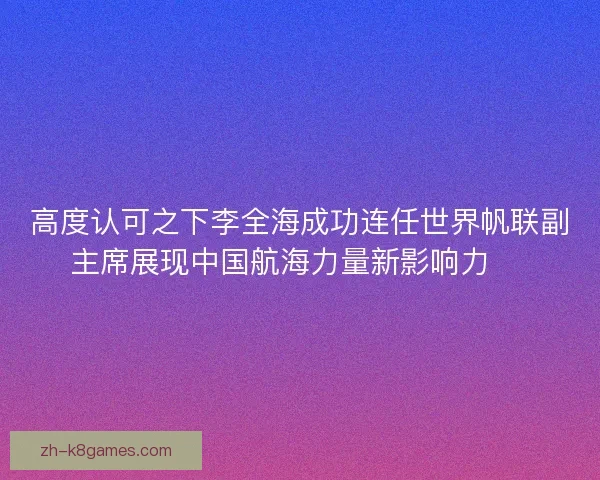 高度认可之下李全海成功连任世界帆联副主席展现中国航海力量新影响力 ⛵