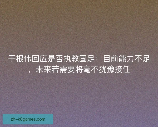 于根伟回应是否执教国足：目前能力不足，未来若需要将毫不犹豫接任