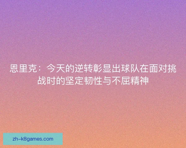 恩里克：今天的逆转彰显出球队在面对挑战时的坚定韧性与不屈精神