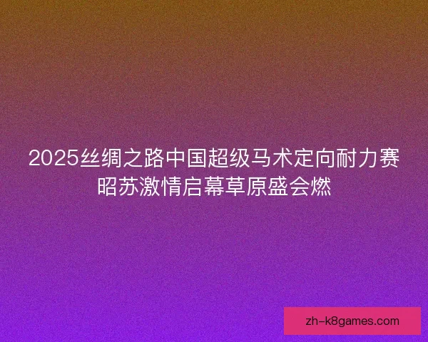 2025丝绸之路中国超级马术定向耐力赛昭苏激情启幕草原盛会燃